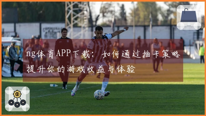 ng体育APP下载：如何通过抽卡策略提升你的游戏收益与体验