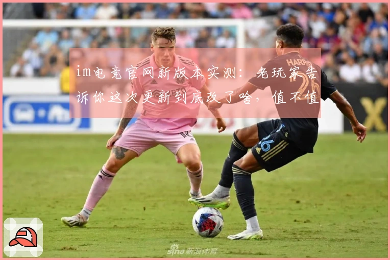 im电竞官网新版本实测：老玩家告诉你这次更新到底改了啥，值不值得冲