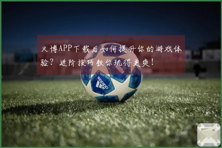 火博APP下载后如何提升你的游戏体验？进阶技巧教你玩得更爽！